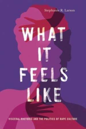 What It Feels Like – Visceral Rhetoric and the Politics of Rape Culture de Stephanie R. Larson