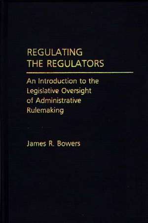 Regulating the Regulators: An Introduction to the Legislative Oversight of Administrative Rulemaking de James R. Bowers