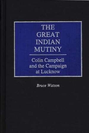 The Great Indian Mutiny: Colin Campbell and the Campaign at Lucknow de Bruce A. Watson