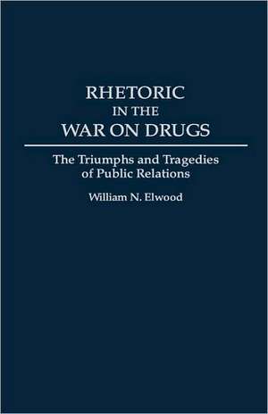 Rhetoric in the War on Drugs: The Triumphs and Tragedies of Public Relations de William N. Elwood