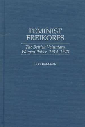 Feminist Freikorps: The British Voluntary Women Police, 1914-1940 de Raymond M. Douglas