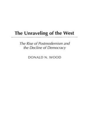 The Unraveling of the West: The Rise of Postmodernism and the Decline of Democracy de Donald N. Wood