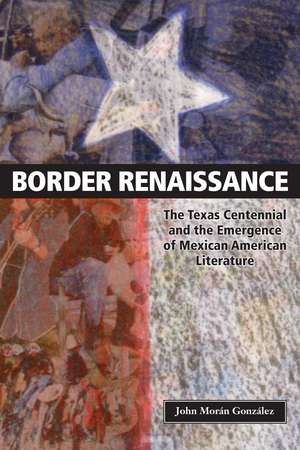 Border Renaissance: The Texas Centennial and the Emergence of Mexican American Literature de John Morán González