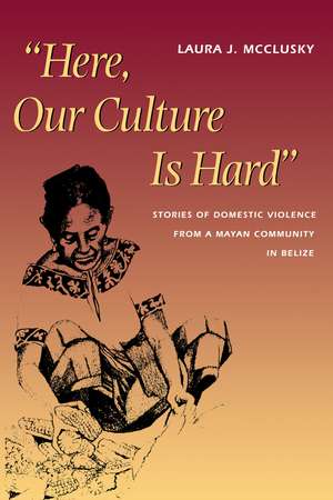 Here, Our Culture Is Hard: Stories of Domestic Violence from a Mayan Community in Belize de Laura McClusky