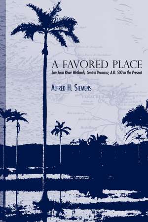 A Favored Place: San Juan River Wetlands, Central Veracruz, A.D. 500 to the Present de Alfred H. Siemens