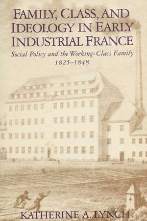 Family, Class, and Ideology in Early Industrial France: Social Policy and the Working-Class Family, 1825–1848 de Katherine Lynch