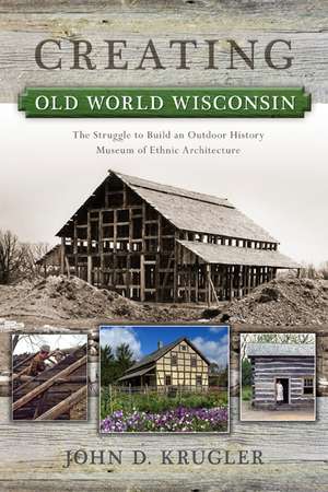 Creating Old World Wisconsin: The Struggle to Build an Outdoor History Museum of Ethnic Architecture de John D. Krugler