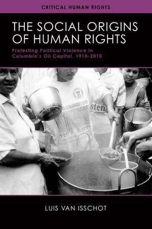 The Social Origins of Human Rights: Protesting Political Violence in Colombia’s Oil Capital, 1919–2010 de Luis van Isschot