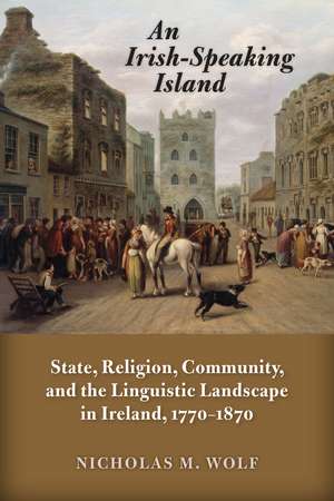 An Irish-Speaking Island: State, Religion, Community, and the Linguistic Landscape in Ireland, 1770–1870 de Nicholas M. Wolf