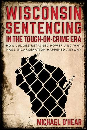 Wisconsin Sentencing in the Tough-on-Crime Era: How Judges Retained Power and Why Mass Incarceration Happened Anyway de Michael O’Hear