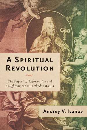 A Spiritual Revolution: The Impact of Reformation and Enlightenment in Orthodox Russia, 1700–1825 de Andrey V. Ivanov