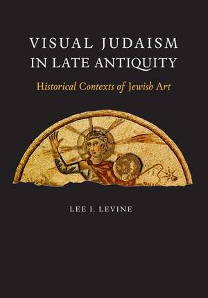 Visual Judaism in Late Antiquity: Historical Contexts of Jewish Art de Lee I. Levine