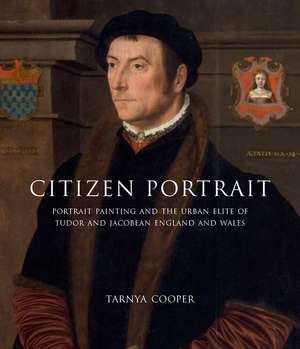 Citizen Portrait: Portrait Painting and the Urban Elite of Tudor and Jacobean England and Wales de Tarnya Cooper