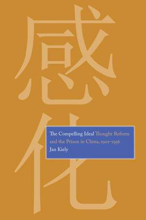 The Compelling Ideal: Thought Reform and the Prison in China, 1901-1956 de Jan Kiely