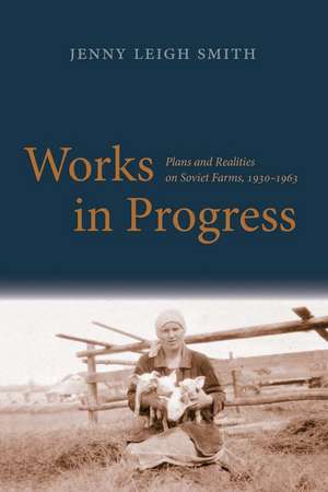 Works in Progress: Plans and Realities on Soviet Farms, 1930-1963 de Jenny Leigh Smith