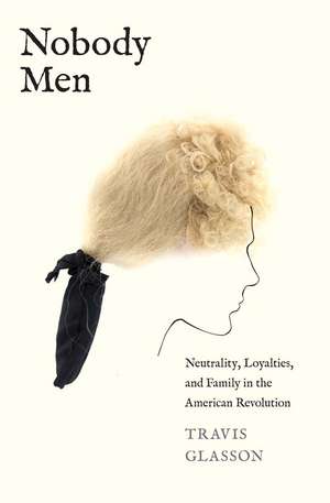 Nobody Men: Neutrality, Loyalties, and Family in the American Revolution de Travis Glasson