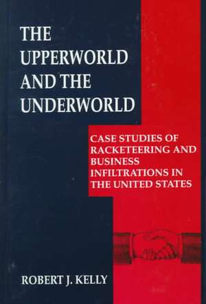 The Upperworld and the Underworld: Case Studies of Racketeering and Business Infiltrations in the United States de Robert J. Kelly