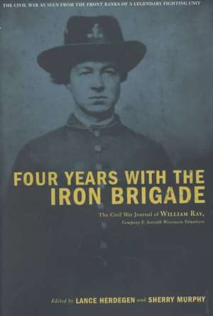 Four Years With The Iron Brigade: The Civil War Journal Of William Ray, Company F, Seventh Wisconsin Volunteers de Lance Herdegen