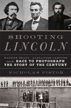 Shooting Lincoln: Mathew Brady, Alexander Gardner, and the Race to Photograph the Story of the Century de Nicholas J.C. Pistor