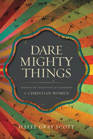 Dare Mighty Things: Mapping the Challenges of Leadership for Christian Women de Halee Gray Scott