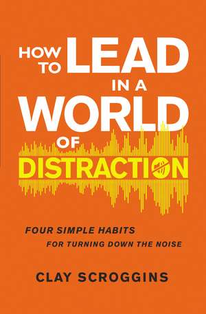 How to Lead in a World of Distraction: Four Simple Habits for Turning Down the Noise de Clay Scroggins