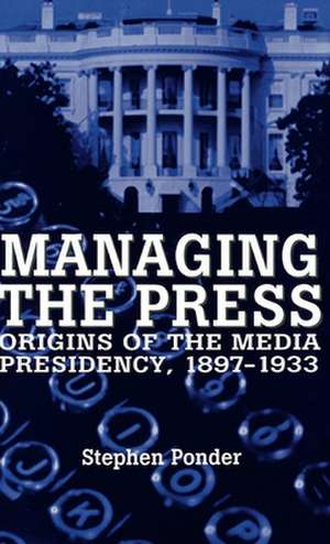 Managing the Press: Origins of the Media Presidency, 1897-1933 de Stephen Ponder