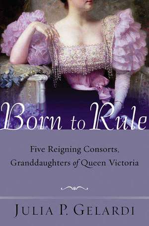 Born to Rule: Five Reigning Consorts, Granddaughters of Queen Victoria de Julia P. Gelardi