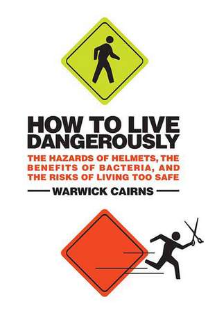 How to Live Dangerously: The Hazards of Helmets, the Benefits of Bacteria, and the Risks of Living Too Safe de Warwick Cairns