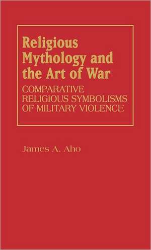 Religious Mythology and the Art of War: Comparative Religious Symbolisms of Military Violence de James Alfred Aho