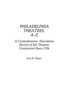 Philadelphia Theatres, A-Z: A Comprehensive, Descriptive, Record of 813 Theatres Constructed Since 1724 de Irvin R. Glazer