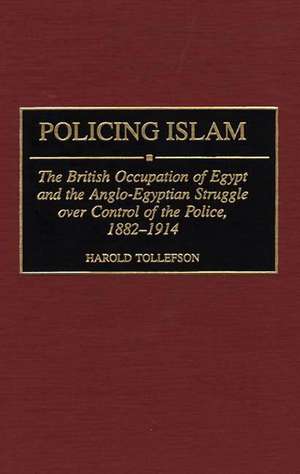 Policing Islam: The British Occupation of Egypt and the Anglo-Egyptian Struggle over Control of the Police, 1882-1914 de Harold Tollefson