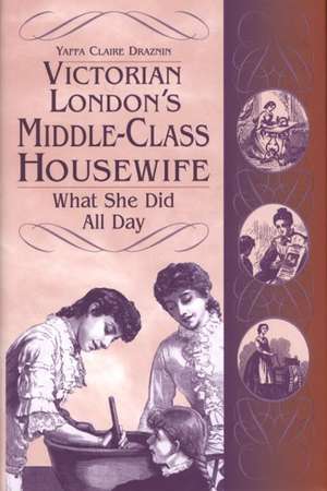 Victorian London's Middle-Class Housewife: What She Did All Day de Yaffa C. Draznin