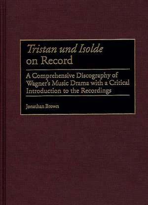 Tristan Und Isolde on Record: A Comprehensive Discography of Wagner's Music Drama with a Critical Introduction to the Recordings de Jonathan Brown