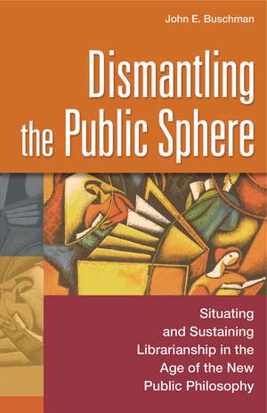 Dismantling the Public Sphere: Situating and Sustaining Librarianship in the Age of the New Public Philosophy de John E. Buschman