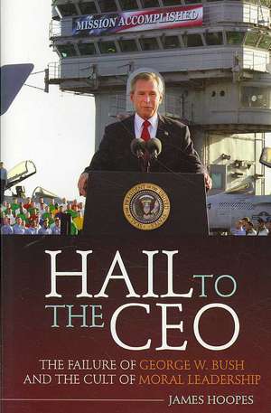 Hail to the CEO: The Failure of George W. Bush and the Cult of Moral Leadership de James Hoopes