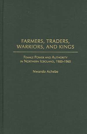 Farmers, Traders, Warriors, and Kings: Female Power and Authority in Northern Igboland, 1900-1960 de Nwando Achebe