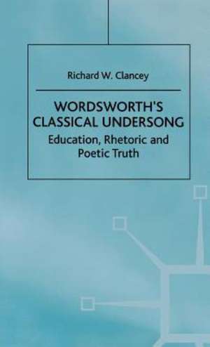 Wordsworth's Classical Undersong: Education, Rhetoric and Poetic Truth de Richard Clancey