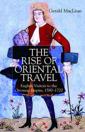 The Rise of Oriental Travel: English Visitors to the Ottoman Empire, 1580 - 1720 de G. Maclean