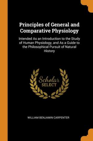 Principles of General and Comparative Physiology: Intended As an Introduction to the Study of Human Physiology, and As a Guide to the Philosophical Pu de William Benjamin Carpenter