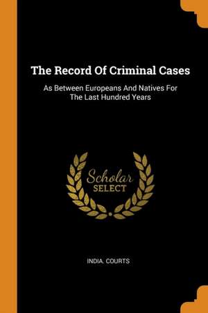 The Record Of Criminal Cases: As Between Europeans And Natives For The Last Hundred Years de India Courts