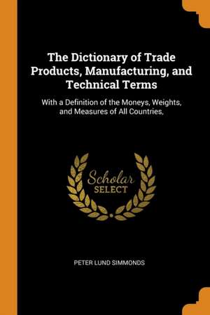 The Dictionary of Trade Products, Manufacturing, and Technical Terms: With a Definition of the Moneys, Weights, and Measures of All Countries, de Peter Lund Simmonds