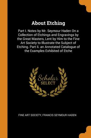 About Etching: Part I. Notes by Mr. Seymour Haden on a Collection of Etchings and Engravings by the Great Masters, Lent by Him to the de Francis Seymour Haden