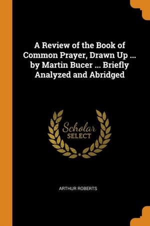 A Review of the Book of Common Prayer, Drawn Up ... by Martin Bucer ... Briefly Analyzed and Abridged de Arthur Roberts