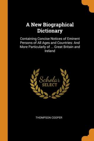 A New Biographical Dictionary: Containing Concise Notices of Eminent Persons of All Ages and Countries: And More Particularly of ... Great Britain an de Thompson Cooper