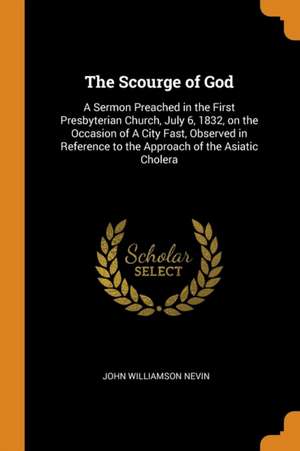 The Scourge of God: A Sermon Preached in the First Presbyterian Church, July 6, 1832, on the Occasion of a City Fast, Observed in Referenc de John Williamson Nevin