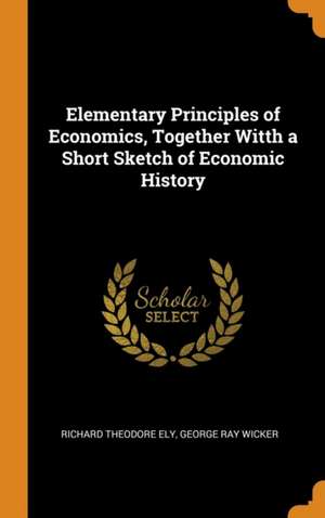 Elementary Principles of Economics, Together Witth a Short Sketch of Economic History de Richard Theodore Ely