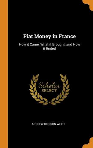 Fiat Money in France: How it Came, What it Brought, and How it Ended de Andrew Dickson White