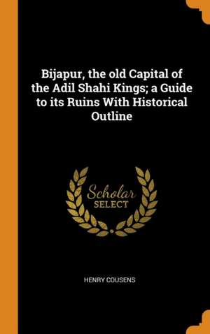 Bijapur, the old Capital of the Adil Shahi Kings; a Guide to its Ruins With Historical Outline de Henry Cousens