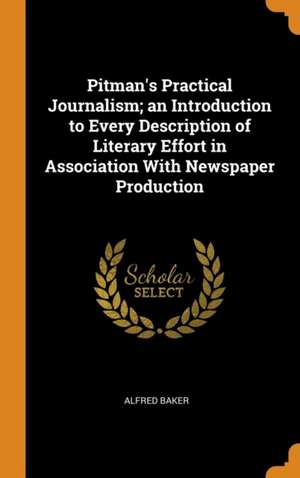 Pitman's Practical Journalism; an Introduction to Every Description of Literary Effort in Association With Newspaper Production de Alfred Baker