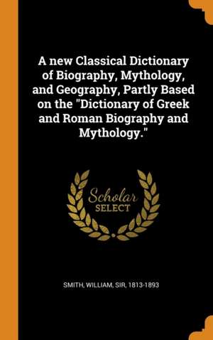 A new Classical Dictionary of Biography, Mythology, and Geography, Partly Based on the Dictionary of Greek and Roman Biography and Mythology. de William Smith